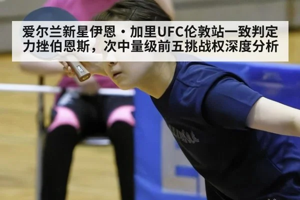 爱尔兰新星伊恩·加里UFC伦敦站一致判定力挫伯恩斯,次中量级前五挑战权深度分析