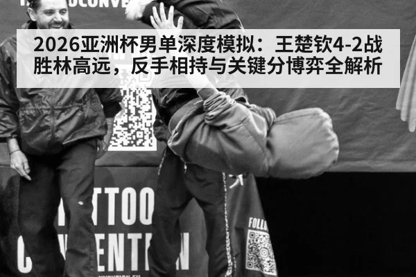 2026亚洲杯男单深度模拟:王楚钦4-2战胜林高远,反手相持与关键分博弈全解析